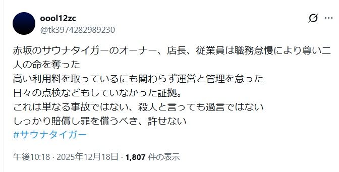 赤坂のサウナタイガーのオーナー、店長、従業員は職務怠慢により尊い二人の命を奪った
高い利用料を取っているにも関わらず運営と管理を怠った
日々の点検などもしていなかった証拠。
これは単なる事故ではない、殺人と言っても過言ではない
しっかり賠償し罪を償うべき、許せないと投稿するX