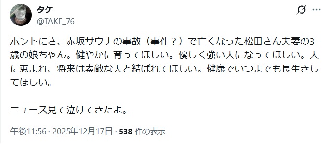 ホントにさ、赤坂サウナの事故(事件?)で亡くなった松田さん夫妻の3歳の娘ちゃん。健やかに育ってほしい。優しく強い人になってほしい。人に恵まれ、将来は素敵な人と結ばれてほしい。健康でいつまでも長生きしてほしい。