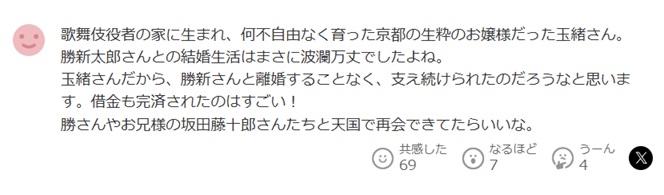 歌舞伎役者の家に生まれ、何不自由なく育った京都の生粋のお嬢様だった玉緒さん。
勝新太郎さんとの結婚生活はまさに波瀾万丈でしたよね。
玉緒さんだから、勝新さんと離婚することなく、支え続けられたのだろうなと思います。借金も完済されたのはすごい!
勝さんやお兄様の坂田藤十郎さんたちと天国で再会できてたらいいな。と投稿されたヤフコメ