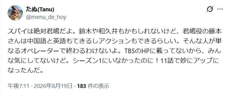 スパイは絶対君嶋だよ。鈴木や和久井もかもしれないけど、君嶋役の藤本
さんは中国語と英語もてきるしアクションもできるらしい。そんな人が単
なるオペレーターで終わるわけないよ。TBSのHPに載ってないから、みん
な気にしてないけど。シーズン1にいなかったのに!11話で妙にアップに
なったんだ。---と投稿されたX